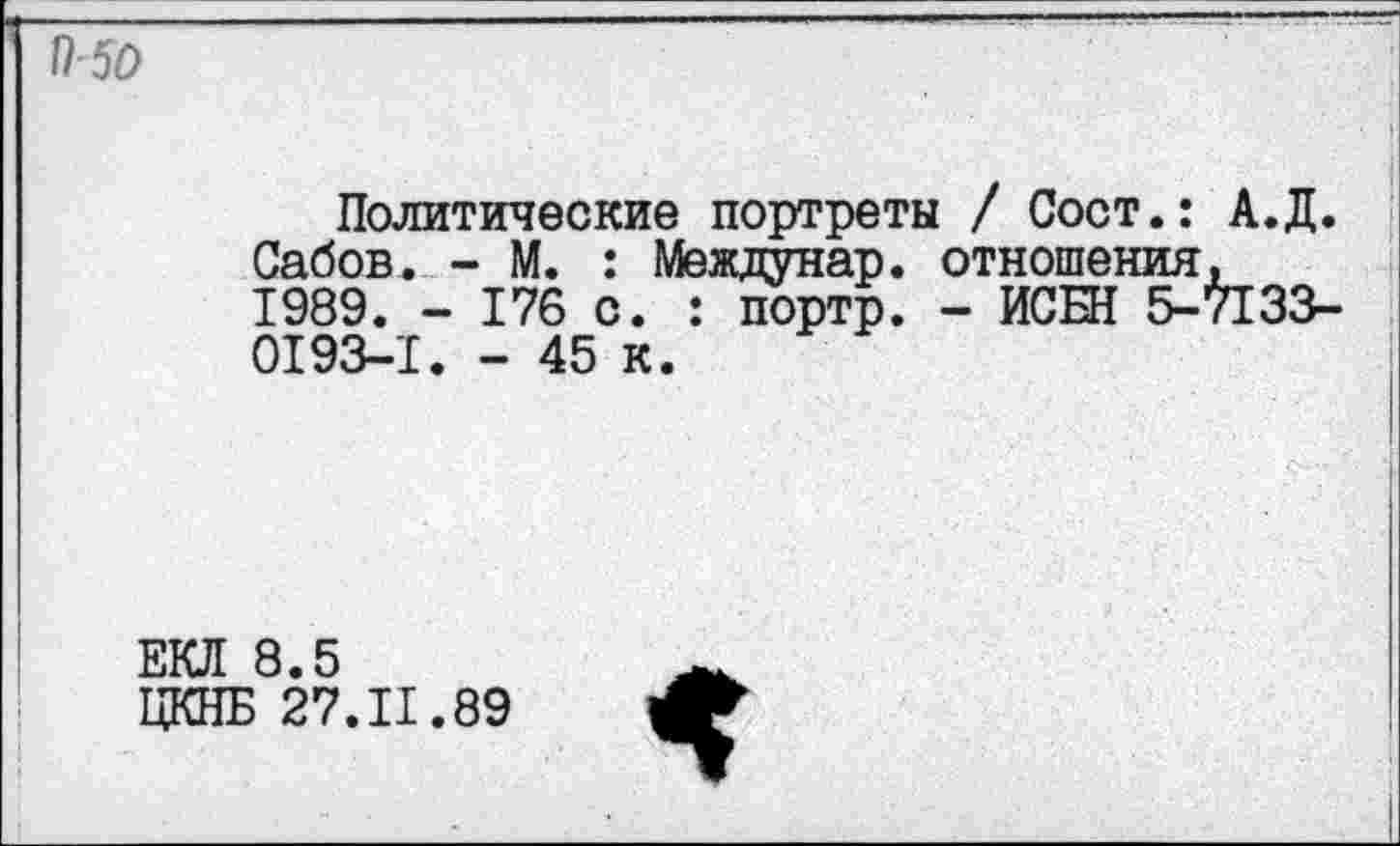 ﻿П-50
Политические портреты / Сост.: А.Д. Сабов. - М. : Междунар. отношения, 1989. - 176 с. : портр. - ИСБН 5-7133-0193-1. - 45 к.
ЕКЛ 8.5
ЦКНБ 27.11.89
